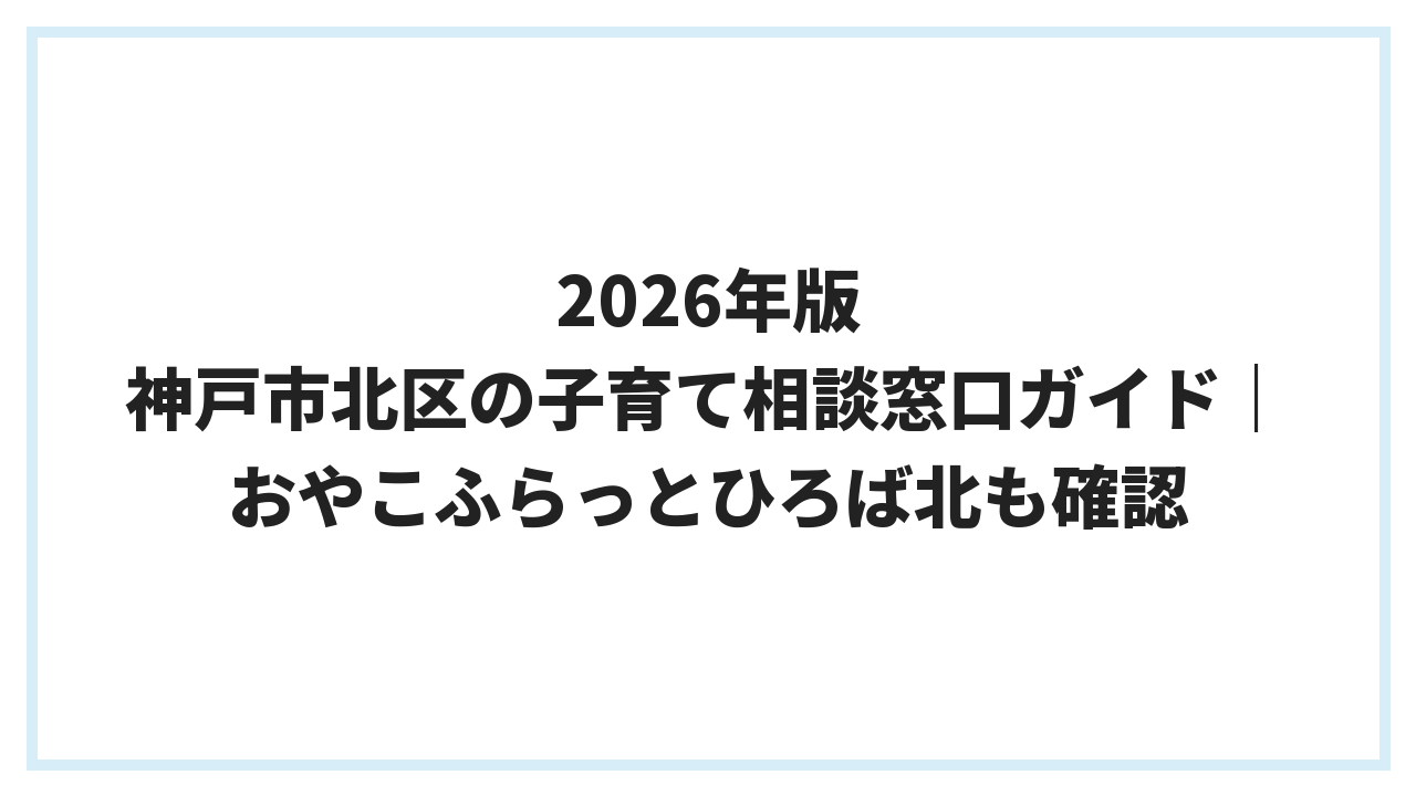 2026年版 神戸市北区の子育て相談窓口ガイド｜おやこふらっとひろば北も確認