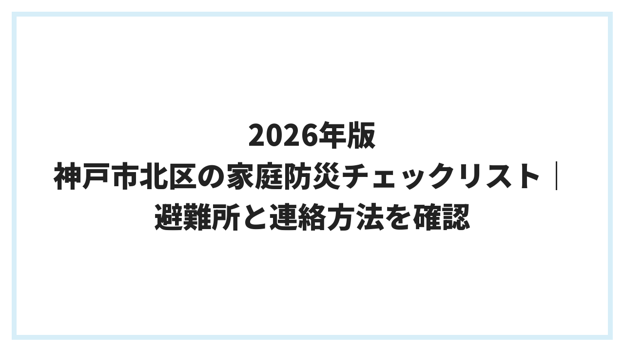 2026年版 神戸市北区の家庭防災チェックリスト｜避難所と連絡方法を確認