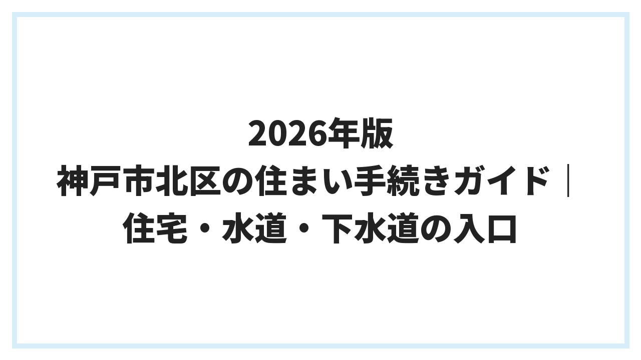 2026年版 神戸市北区の住まい手続きガイド｜住宅・水道・下水道の入口