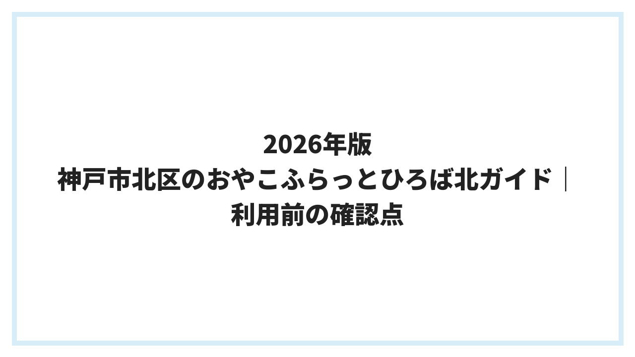 2026年版 神戸市北区のおやこふらっとひろば北ガイド｜利用前の確認点