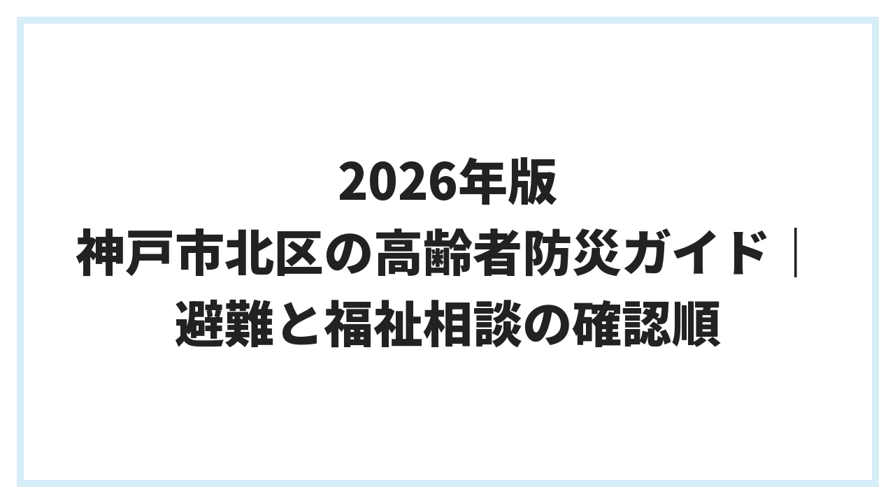 2026年版 神戸市北区の高齢者防災ガイド｜避難と福祉相談の確認順