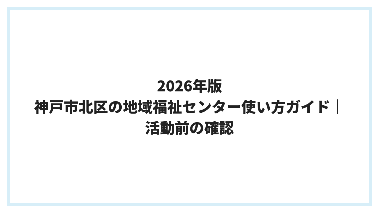 2026年版 神戸市北区の地域福祉センター使い方ガイド｜活動前の確認