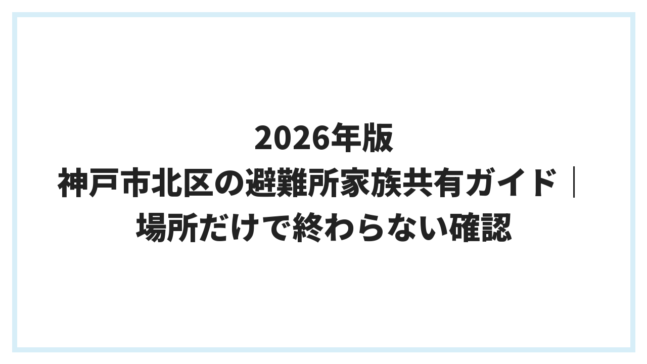 2026年版 神戸市北区の避難所家族共有ガイド｜場所だけで終わらない確認