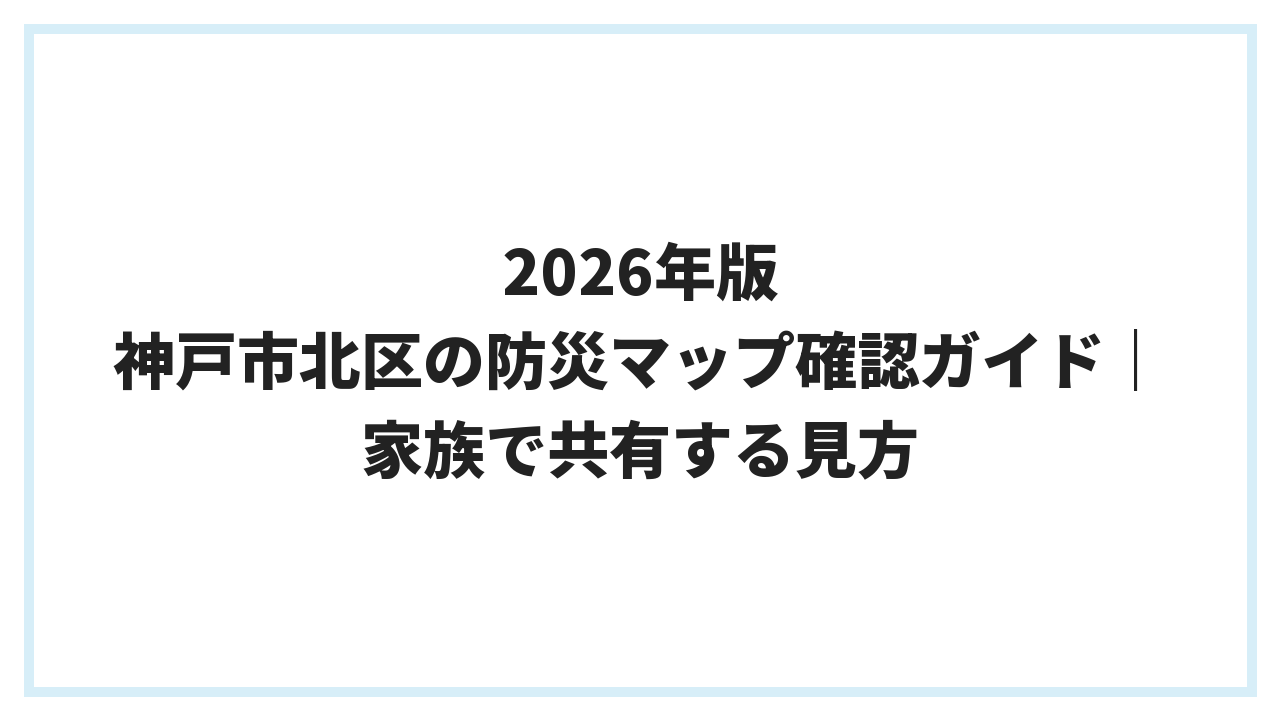 2026年版 神戸市北区の防災マップ確認ガイド｜家族で共有する見方