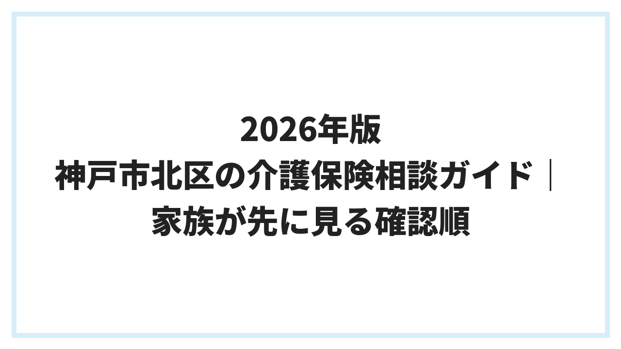 2026年版 神戸市北区の介護保険相談ガイド｜家族が先に見る確認順