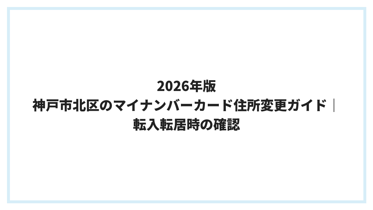 2026年版 神戸市北区のマイナンバーカード住所変更ガイド｜転入転居時の確認