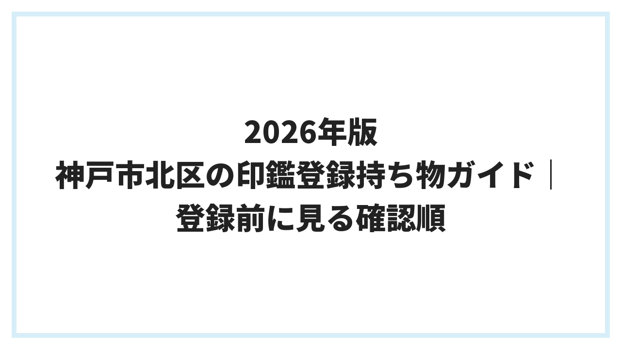 2026年版 神戸市北区の印鑑登録持ち物ガイド｜登録前に見る確認順