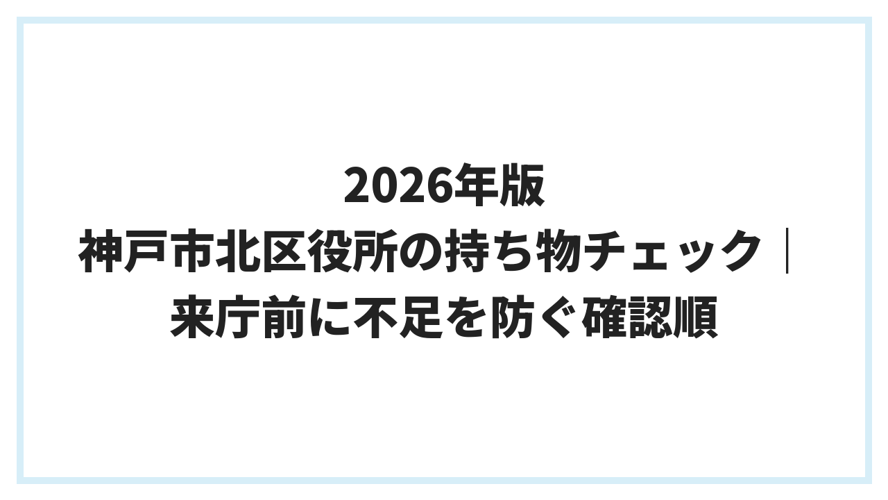 2026年版 神戸市北区役所の持ち物チェック｜来庁前に不足を防ぐ確認順