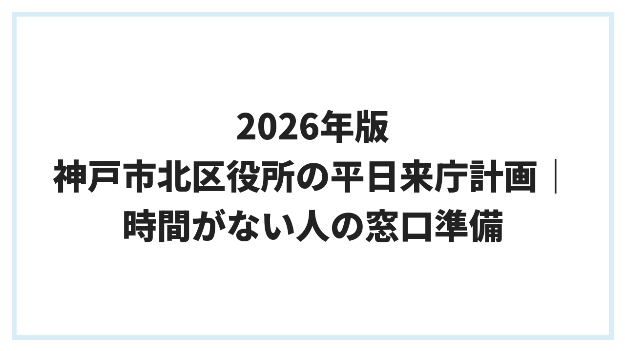 2026年版 神戸市北区役所の平日来庁計画｜時間がない人の窓口準備